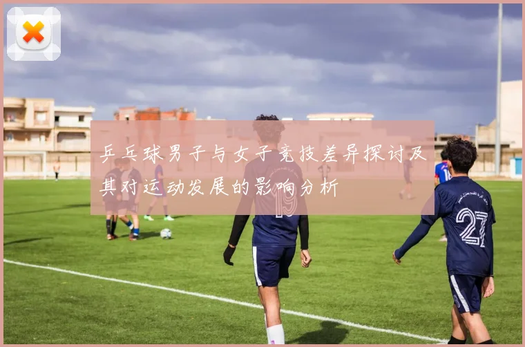 乒乓球男子与女子竞技差异探讨及其对运动发展的影响分析