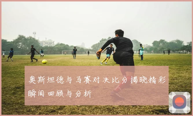 奥斯坦德与马赛对决比分揭晓精彩瞬间回顾与分析