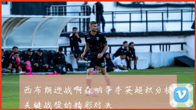 西布朗迎战啊森呐争夺英超积分榜关键战役的精彩对决
