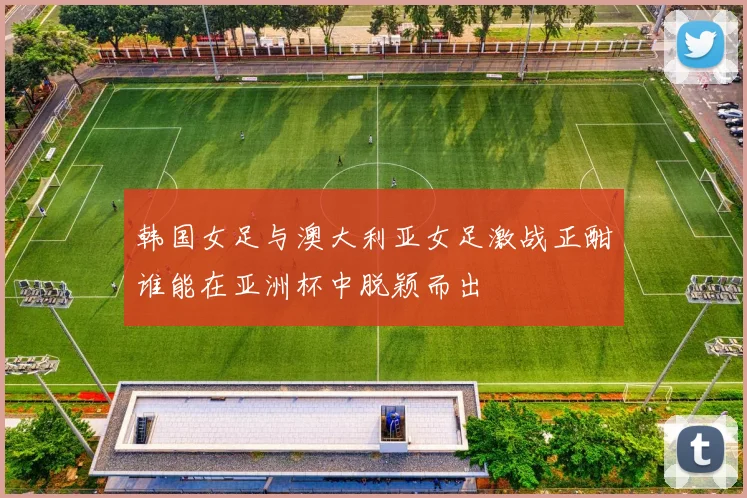 韩国女足与澳大利亚女足激战正酣谁能在亚洲杯中脱颖而出