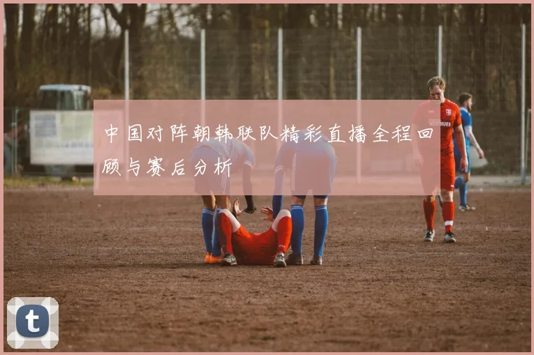 中国对阵朝韩联队精彩直播全程回顾与赛后分析