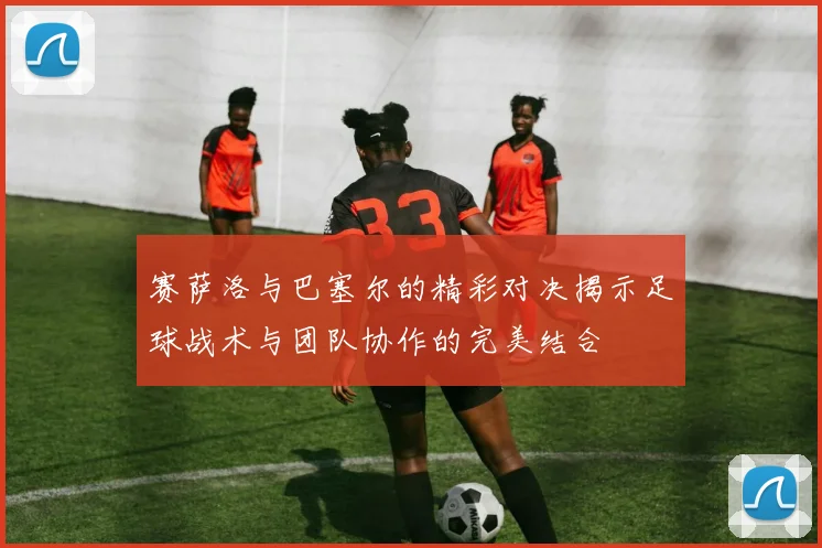 赛萨洛与巴塞尔的精彩对决揭示足球战术与团队协作的完美结合
