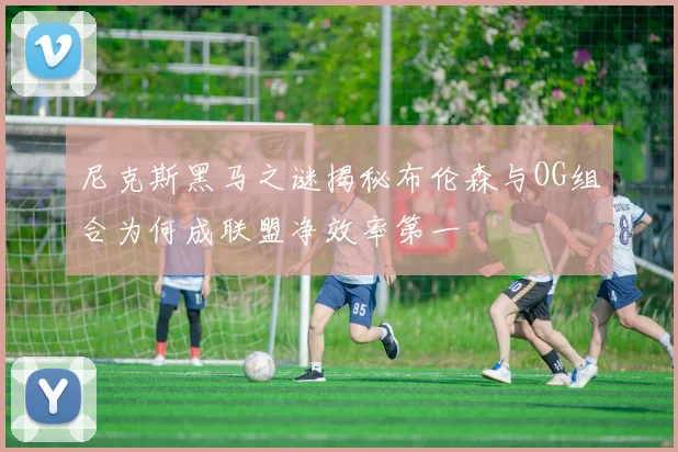 尼克斯黑马之谜揭秘布伦森与OG组合为何成联盟净效率第一