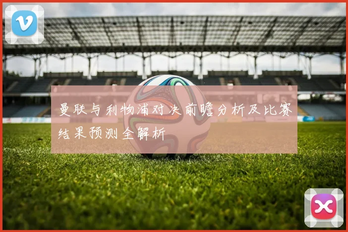 曼联与利物浦对决前瞻分析及比赛结果预测全解析