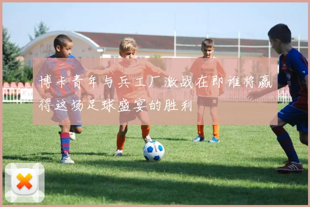 博卡青年与兵工厂激战在即谁将赢得这场足球盛宴的胜利