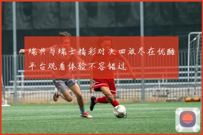 瑞典与瑞士精彩对决回放尽在优酷平台观看体验不容错过