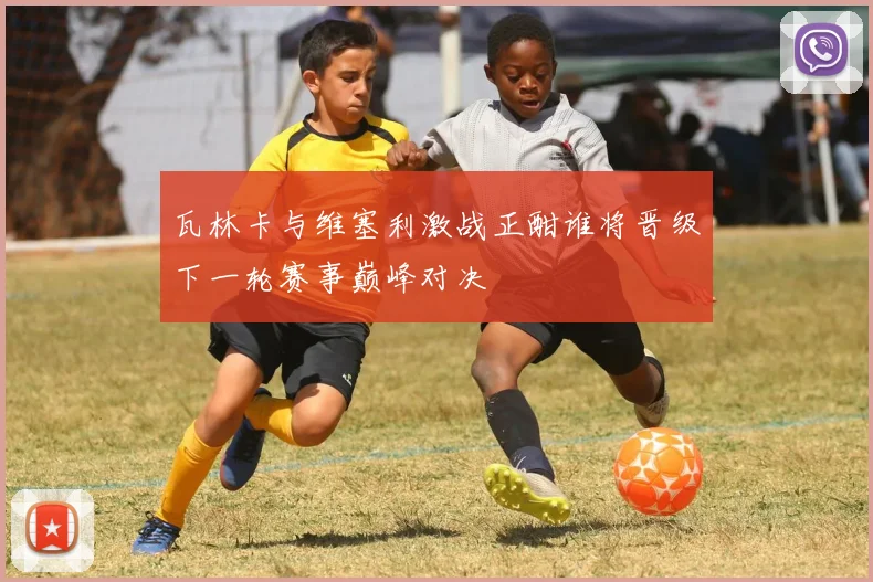 瓦林卡与维塞利激战正酣谁将晋级下一轮赛事巅峰对决