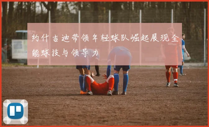 约什吉迪带领年轻球队崛起展现全能球技与领导力