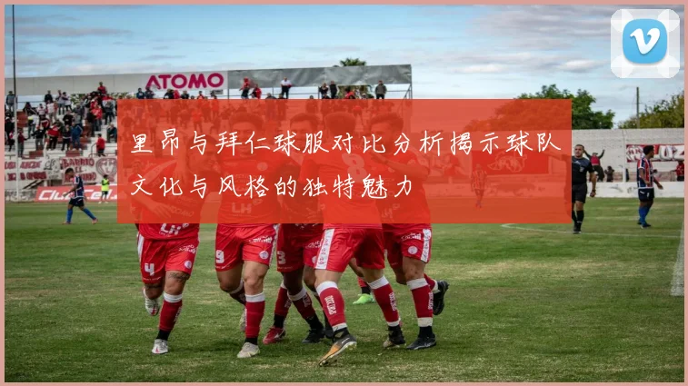里昂与拜仁球服对比分析揭示球队文化与风格的独特魅力
