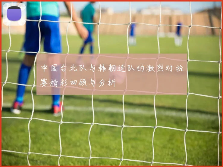 中国台北队与韩朝连队的激烈对抗赛精彩回顾与分析