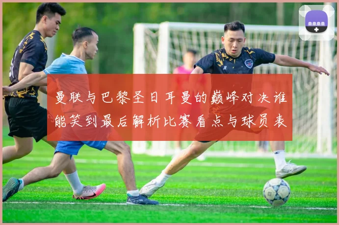 曼联与巴黎圣日耳曼的巅峰对决谁能笑到最后解析比赛看点与球员表现