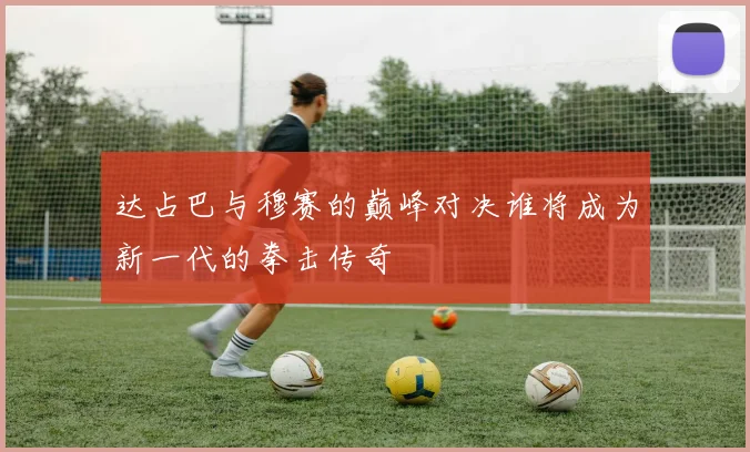 达占巴与穆赛的巅峰对决谁将成为新一代的拳击传奇