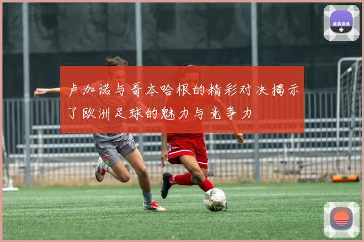 卢加诺与哥本哈根的精彩对决揭示了欧洲足球的魅力与竞争力